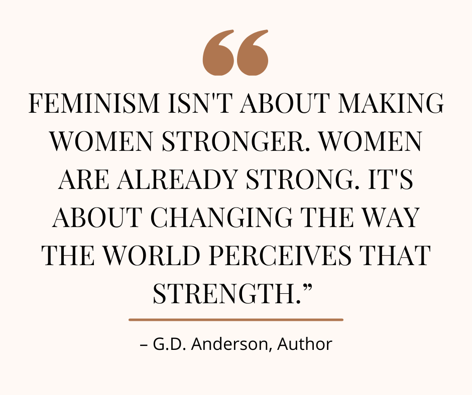 Photo of this quote: "Feminism isn't about making women stronger. Women are already strong. It's about changing the way the world perceives that strength." - G.D. Anderson, Author
