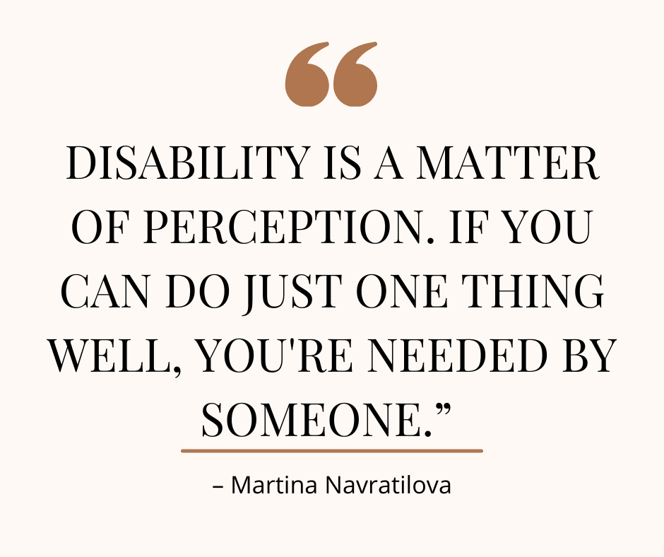Quote from Martina Navratilova, "Disability is a matter of perception. If you can do just one thing well, you're needed by someone."