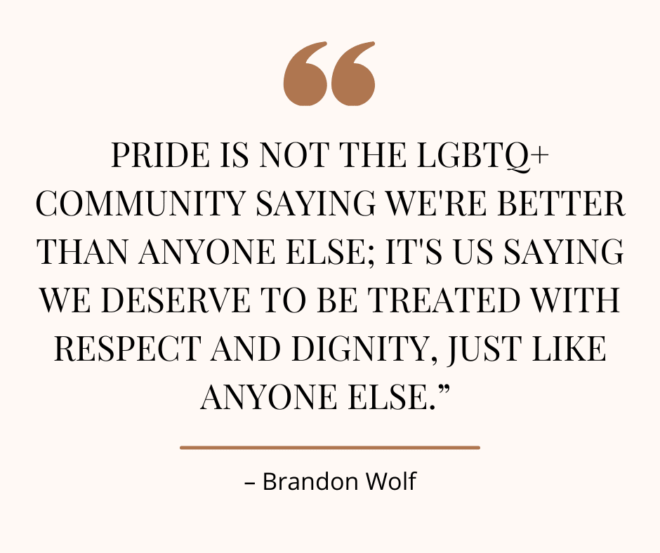 Image of a quote from Brandon Wolf about Pride: "Pride is not the LGBTQ+ community saying we're better than anyone else; it's us saying we deserve to be treated with respect and dignity, just like anyone else."