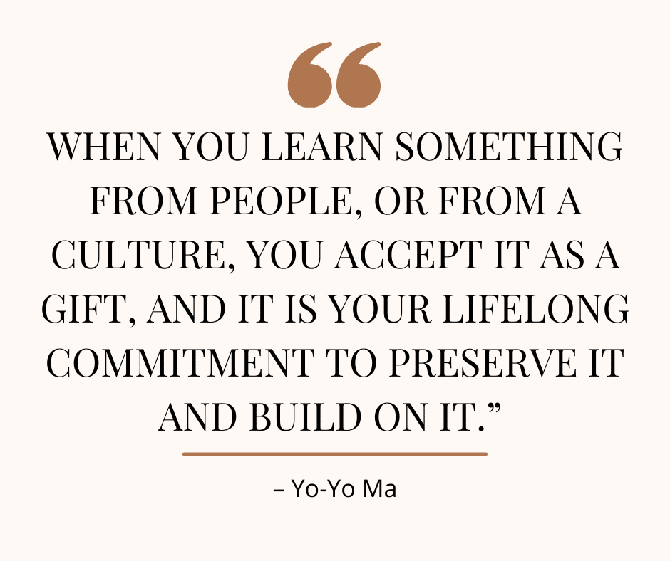 Image of a quote from Yo Yo Ma, "When you learn something from people, or from a culture, you accept it as a gift, and it is your lifelong commitment to preserve it and build on it.”