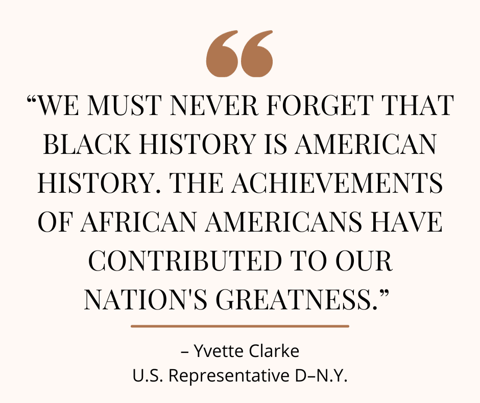 Quote about Black History: We must never forget that Black History is American History. The achievements of African Americans have contributed to our nation's greatness." - Yvette Clarke, US Representative D-NY